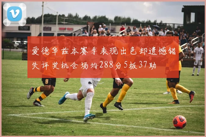 爱德华兹本赛季表现出色却遗憾错失评奖机会场均288分5板37助