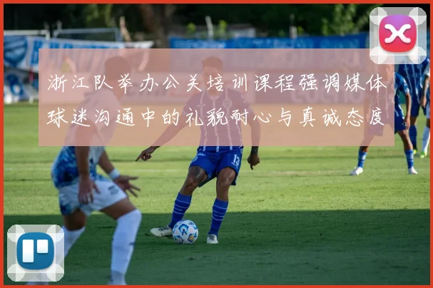 浙江队举办公关培训课程强调媒体球迷沟通中的礼貌耐心与真诚态度