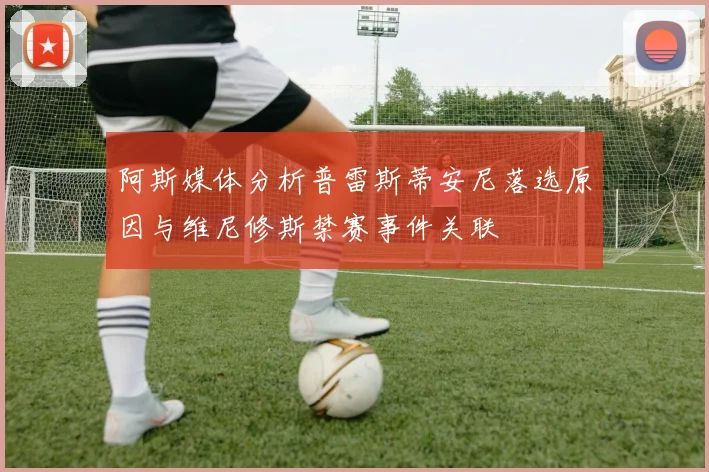 阿斯媒体分析普雷斯蒂安尼落选原因与维尼修斯禁赛事件关联