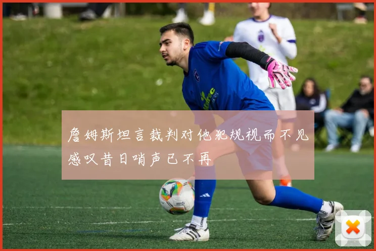 詹姆斯坦言裁判对他犯规视而不见感叹昔日哨声已不再