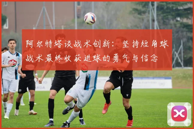 阿尔特塔谈战术创新：坚持短角球战术最终收获进球的勇气与信念