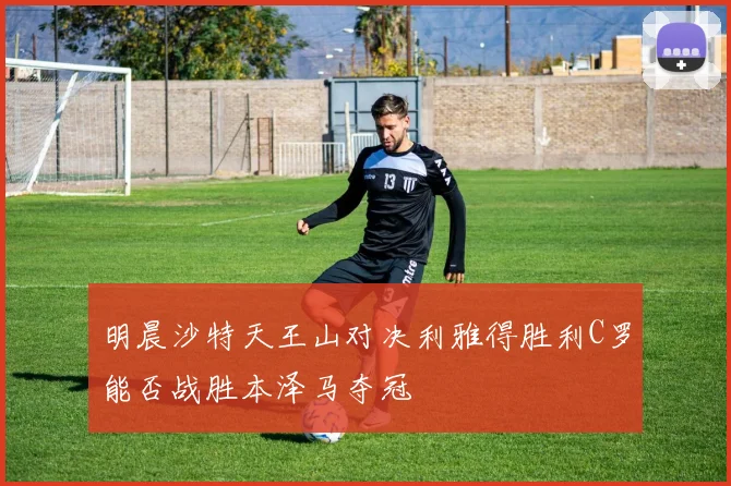 明晨沙特天王山对决利雅得胜利C罗能否战胜本泽马夺冠