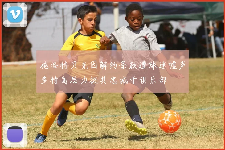 施洛特贝克因解约条款遭球迷嘘声多特高层力挺其忠诚于俱乐部