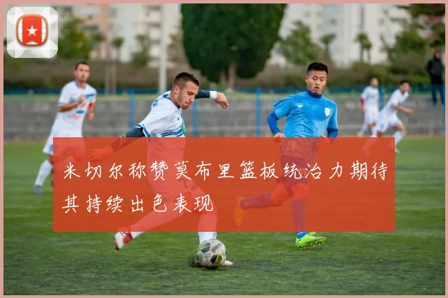 米切尔称赞莫布里篮板统治力期待其持续出色表现