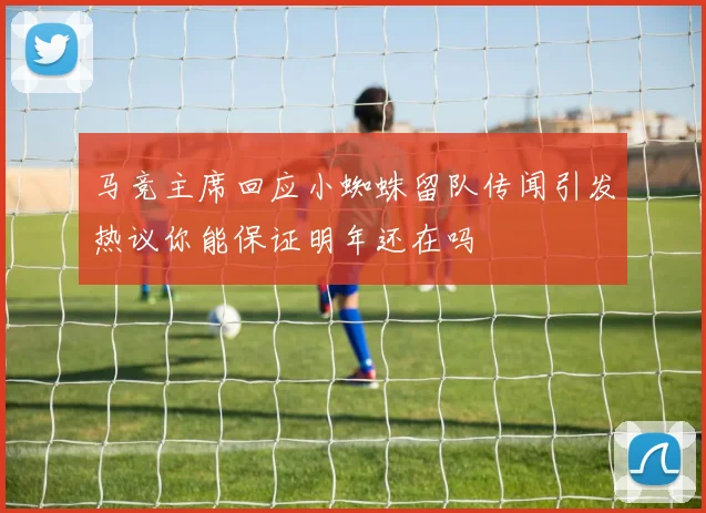 马竞主席回应小蜘蛛留队传闻引发热议你能保证明年还在吗