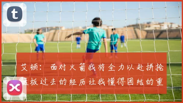 艾顿：面对火箭我将全力以赴拼抢篮板过去的经历让我懂得团结的重要性