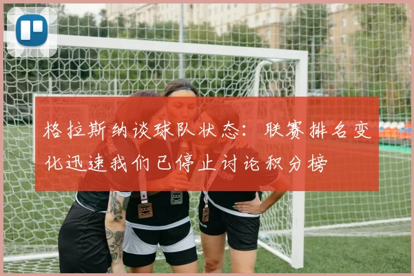 格拉斯纳谈球队状态：联赛排名变化迅速我们已停止讨论积分榜