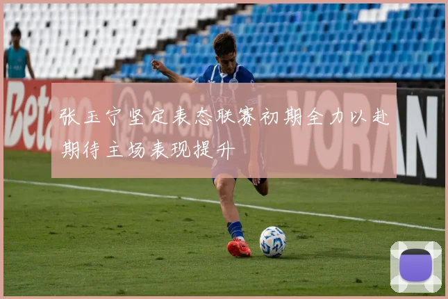 张玉宁坚定表态联赛初期全力以赴期待主场表现提升