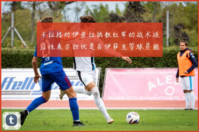 卡拉格对伊劳拉执教红军的战术适应性表示担忧是否伊萨克等球员能融入