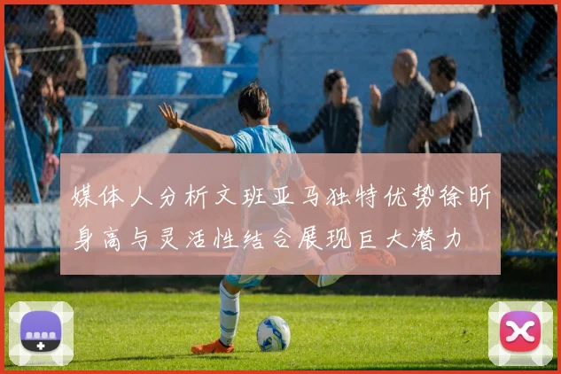 媒体人分析文班亚马独特优势徐昕身高与灵活性结合展现巨大潜力