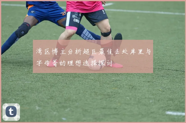 湾区博主分析超巨最佳去处库里与字母哥的理想选择探讨
