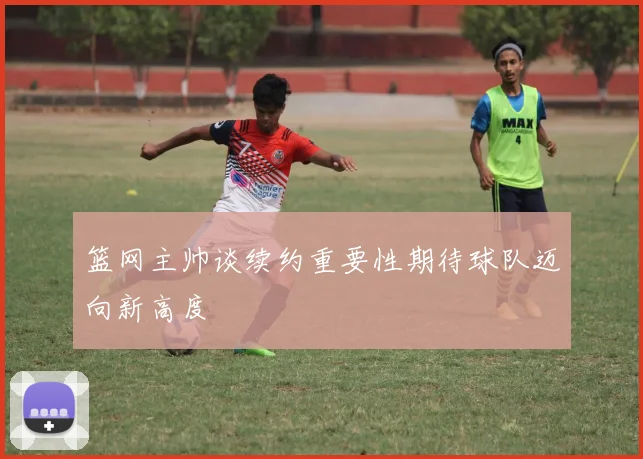 篮网主帅谈续约重要性期待球队迈向新高度