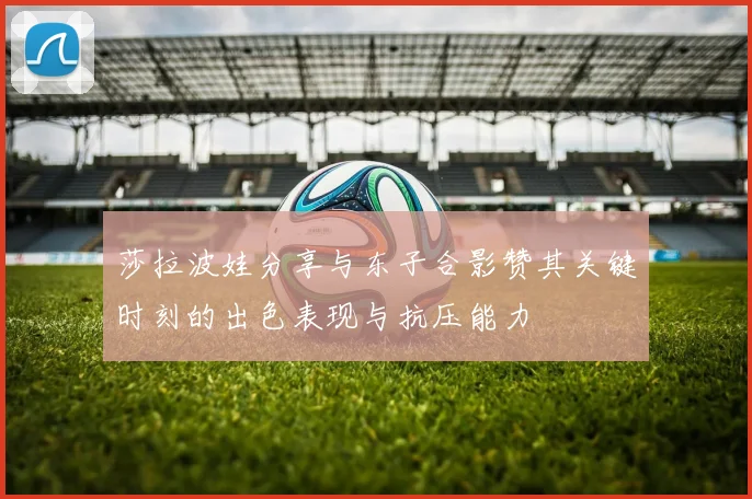 莎拉波娃分享与东子合影赞其关键时刻的出色表现与抗压能力