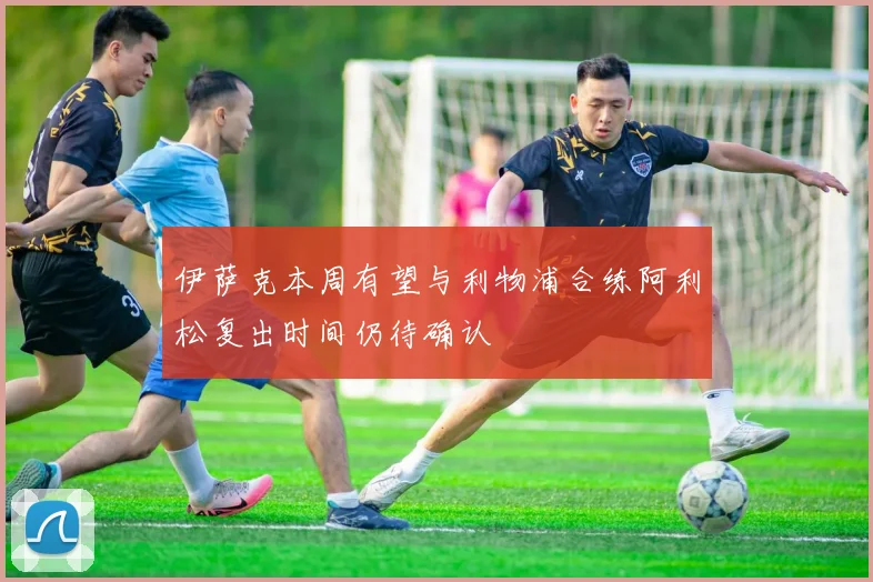 伊萨克本周有望与利物浦合练阿利松复出时间仍待确认